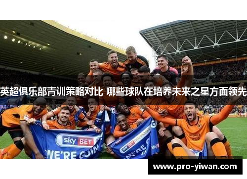 英超俱乐部青训策略对比 哪些球队在培养未来之星方面领先