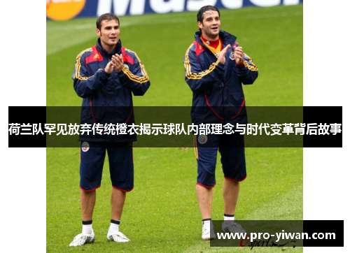 荷兰队罕见放弃传统橙衣揭示球队内部理念与时代变革背后故事 荷兰队罕见放弃传统橙衣揭示球队内部理念与时代变革背后故事
