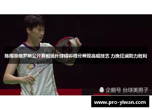 陈雨菲俄罗斯公开赛前场扑球精彩得分展现高超技艺 力挽狂澜助力胜利